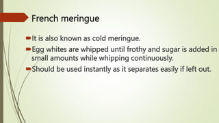 French meringue
It is also known as cold meringue.
Egg whites are whipped until frothy and sugar is added in
small amounts while whipping continuously.
Should be used instantly as it separates easily if left out.
 