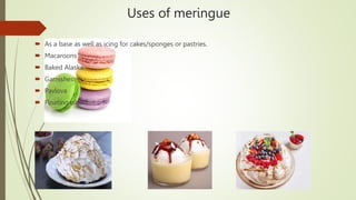 Uses of meringue
 As a base as well as icing for cakes/sponges or pastries.
 Macaroons
 Baked Alaska
 Garnishes
 Pavlova
 Floating island
 
