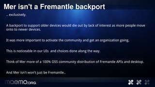 Mer isn't a Fremantle backport
.. exclusively.


A backport to support older devices would die out by lack of interest as more people move
onto to newer devices.


It was more important to activate the community and get an organization going.


This is noticeable in our UIs and choices done along the way.


Think of Mer more of a 100% OSS community distribution of Fremantle APIs and desktop.


And Mer isn't won't just be Fremantle..


                                          10
 