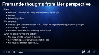 Fremantle thoughts from Mer perspective
Great:
  • Extensive codedrops and progressive opening of packages.
  • MMDW
  • Relicensing offers
Not so great:
  • No early open theme templates or HIG. Open packages depending on closed packages.
  • Hildon Input Method.
  • No idea of when the next codedrop would arrive.
What we could have done better;
  • Not stray off into our own UI design.
  • Get vendor repositories working long time ago.
  • Not have used Hildon Desktop 2.0.




                                            12
 