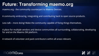 Future: Transforming maemo.org
maemo.org - the community counterpart to Maemo Devices.


A community embracing, integrating and contributing back to open source products.


Less talk – more doing! Make the community capable of fixing things themselves.


A place for multiple vendors and device communities all surrounding, collaborating, developing
for and on the Maemo SW platform.


A network of volunteer and paid contributors within all areas relevant.




                                         14
 