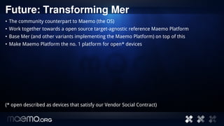 Future: Transforming Mer
• The community counterpart to Maemo (the OS)
• Work together towards a open source target-agnostic reference Maemo Platform
• Base Mer (and other variants implementing the Maemo Platform) on top of this
• Make Maemo Platform the no. 1 platform for open* devices




(* open described as devices that satisfy our Vendor Social Contract)


                                         15
 