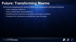 Future: Transforming Maemo
Community developing the Maemo Platform in cooperation with Maemo Devices
  • Public roadmaps of platform
  • Shared collaboration spaces (Gitorious)
  • Establishing clear entrances for developers wanting to contribute
  • Procedures for contributions and definition roles in projects




                                           16
 