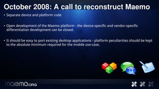 October 2008: A call to reconstruct Maemo
• Separate device and platform code


• Open development of the Maemo platform - the device-specific and vendor-specific
  differentiation development can be closed.


• It should be easy to port existing desktop applications - platform peculiarities should be kept
  to the absolute minimum required for the mobile use-case.




                                          3
 