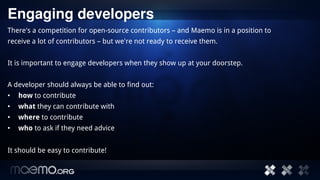 Engaging developers
There's a competition for open-source contributors – and Maemo is in a position to
receive a lot of contributors – but we're not ready to receive them.


It is important to engage developers when they show up at your doorstep.


A developer should always be able to find out:
•   how to contribute
•   what they can contribute with
•   where to contribute
•   who to ask if they need advice


It should be easy to contribute!


                                         4
 