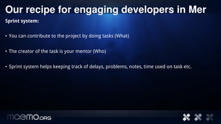 Our recipe for engaging developers in Mer
Sprint system:


• You can contribute to the project by doing tasks (What)


• The creator of the task is your mentor (Who)


• Sprint system helps keeping track of delays, problems, notes, time used on task etc.




                                         6
 