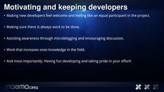 Motivating and keeping developers 
• Making new developers feel welcome and feeling like an equal participant in the project.


• Making sure there is always work to be done.


• Assisting awareness through microblogging and encouraging discussion.


• Work that increases ones knowledge in the field.


• And most importantly: Having fun developing and taking pride in your effort!




                                        7
 
