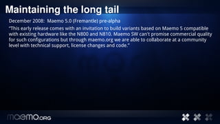 Maintaining the long tail
December 2008: Maemo 5.0 (Fremantle) pre-alpha
“This early release comes with an invitation to build variants based on Maemo 5 compatible
with existing hardware like the N800 and N810. Maemo SW can't promise commercial quality
for such configurations but through maemo.org we are able to collaborate at a community
level with technical support, license changes and code.”




                                     9
 