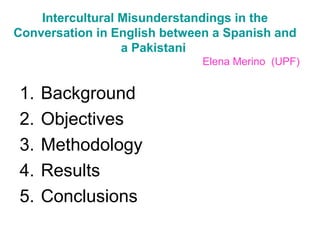 Intercultural Misunderstandings in the
Conversation in English between a Spanish and
a Pakistani
Elena Merino (UPF)
1. Background
2. Objectives
3. Methodology
4. Results
5. Conclusions
 