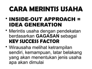 CARA MERINTIS USAHA
• INSIDE-OUT APPROACH =
IDEA GENERATION
• Merintis usaha dengan pendekatan
berdasarkan GAGASAN sebagai
KEY SUCCESS FACTOR
• Wirausaha melihat ketrampilan
sendiri, kemampuan, latar belakang
yang akan menentukan jenis usaha
apa akan dimulai
 