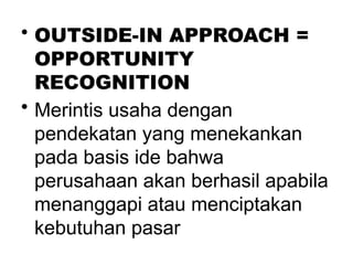 .
• OUTSIDE-IN APPROACH =
OPPORTUNITY
RECOGNITION
• Merintis usaha dengan
pendekatan yang menekankan
pada basis ide bahwa
perusahaan akan berhasil apabila
menanggapi atau menciptakan
kebutuhan pasar
 