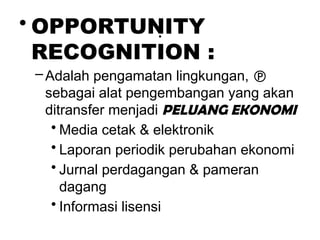 .
• OPPORTUNITY
RECOGNITION :
–Adalah pengamatan lingkungan, 
sebagai alat pengembangan yang akan
ditransfer menjadi PELUANG EKONOMI
• Media cetak & elektronik
• Laporan periodik perubahan ekonomi
• Jurnal perdagangan & pameran
dagang
• Informasi lisensi
 