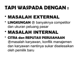 TAPI WASPADA DENGAN :
• MASALAH EXTERNAL
• LINGKUNGAN  banyaknya competitor
dan ukuran peluang pasar
• MASALAH INTERNAL
• CITRA dan REPUTASI PERUSAHAAN
masalah karyawan, konflik manajemen
dan karyawan nantinya sukar diselesaikan
oleh pemilik baru
 