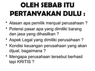 OLEH SEBAB ITU
PERTANYAKAN DULU :
• Alasan apa pemilik menjual perusahaan ?
• Potensi pasar apa yang dimiliki barang
dan jasa yang dihasilkan ?
• Aspek Legal yang dimiliki perusahaan ?
• Kondisi keuangan perusahaan yang akan
dijual, bagaimana ?
• Mengapa perusahaan tersebut berhasil
tapi KRITIS ?
 