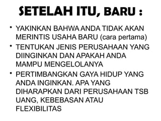 SETELAH ITU, BARU :
• YAKINKAN BAHWA ANDA TIDAK AKAN
MERINTIS USAHA BARU (cara pertama)
• TENTUKAN JENIS PERUSAHAAN YANG
DIINGINKAN DAN APAKAH ANDA
MAMPU MENGELOLANYA
• PERTIMBANGKAN GAYA HIDUP YANG
ANDA INGINKAN. APA YANG
DIHARAPKAN DARI PERUSAHAAN TSB
UANG, KEBEBASAN ATAU
FLEXIBILITAS
 
