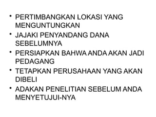 .
• PERTIMBANGKAN LOKASI YANG
MENGUNTUNGKAN
• JAJAKI PENYANDANG DANA
SEBELUMNYA
• PERSIAPKAN BAHWA ANDA AKAN JADI
PEDAGANG
• TETAPKAN PERUSAHAAN YANG AKAN
DIBELI
• ADAKAN PENELITIAN SEBELUM ANDA
MENYETUJUI-NYA
 