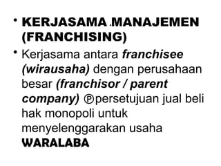 .
• KERJASAMA MANAJEMEN
(FRANCHISING)
• Kerjasama antara franchisee
(wirausaha) dengan perusahaan
besar (franchisor / parent
company) persetujuan jual beli
hak monopoli untuk
menyelenggarakan usaha
WARALABA
 