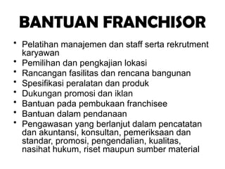 BANTUAN FRANCHISOR
• Pelatihan manajemen dan staff serta rekrutment
karyawan
• Pemilihan dan pengkajian lokasi
• Rancangan fasilitas dan rencana bangunan
• Spesifikasi peralatan dan produk
• Dukungan promosi dan iklan
• Bantuan pada pembukaan franchisee
• Bantuan dalam pendanaan
• Pengawasan yang berlanjut dalam pencatatan
dan akuntansi, konsultan, pemeriksaan dan
standar, promosi, pengendalian, kualitas,
nasihat hukum, riset maupun sumber material
 