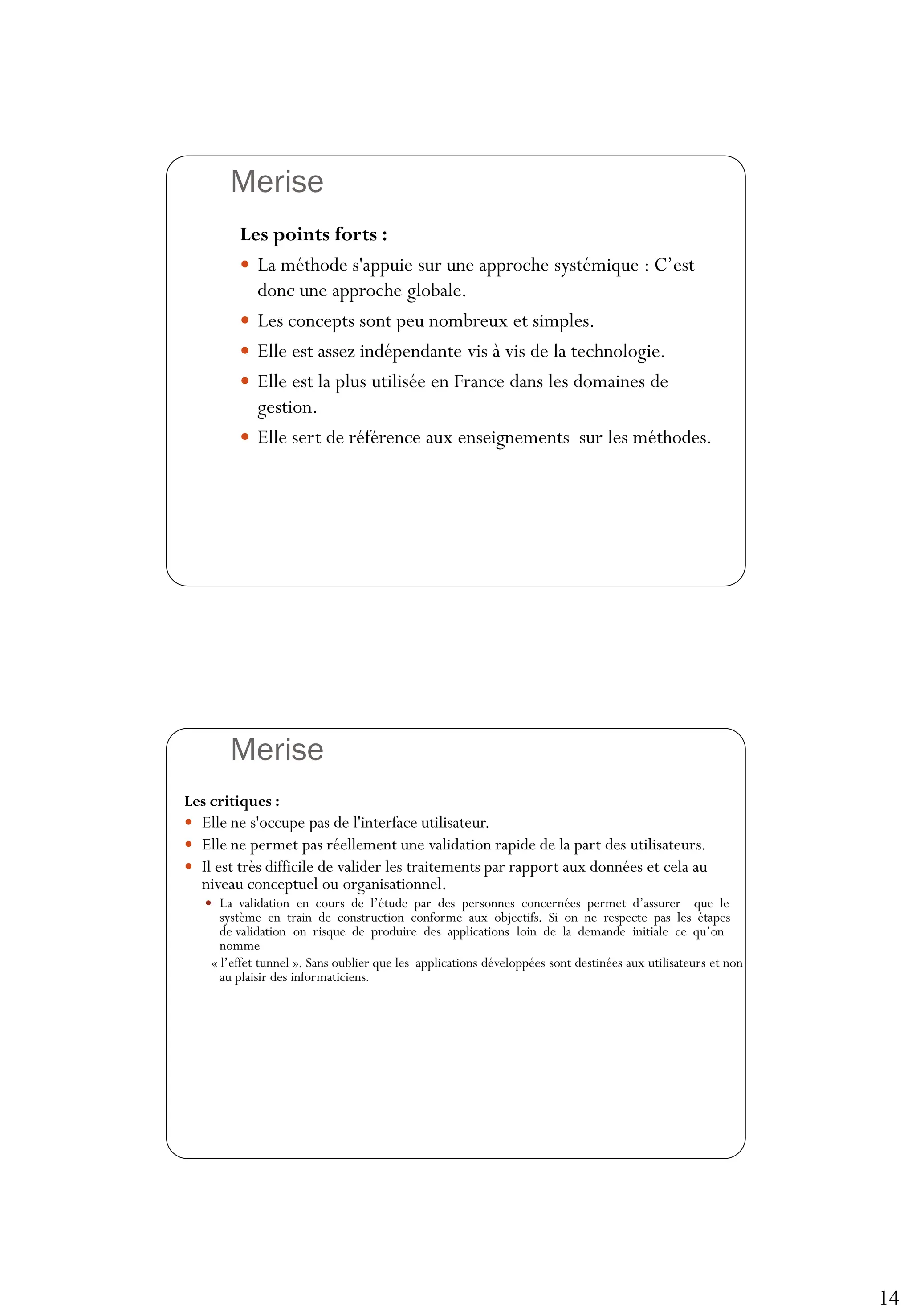 14
Merise
27
Les points forts :
 La méthode s'appuie sur une approche systémique : C’est
donc une approche globale.
 Les concepts sont peu nombreux et simples.
 Elle est assez indépendante vis à vis de la technologie.
 Elle est la plus utilisée en France dans les domaines de
gestion.
 Elle sert de référence aux enseignements sur les méthodes.
Merise
28
Les critiques :
 Elle ne s'occupe pas de l'interface utilisateur.
 Elle ne permet pas réellement une validation rapide de la part des utilisateurs.
 Il est très difficile de valider les traitements par rapport aux données et cela au
niveau conceptuel ou organisationnel.
 La validation en cours de l’étude par des personnes concernées permet d’assurer que le
système en train de construction conforme aux objectifs. Si on ne respecte pas les étapes
de validation on risque de produire des applications loin de la demande initiale ce qu’on
nomme
« l’effet tunnel ». Sans oublier que les applications développées sont destinées aux utilisateurs et non
au plaisir des informaticiens.
 