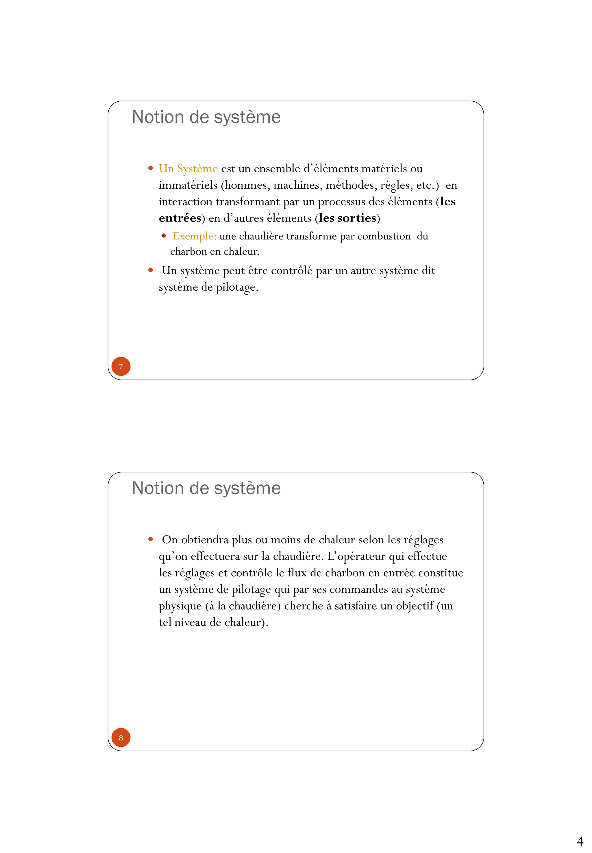 4
Notion de système
 Un Système est un ensemble d’éléments matériels ou
immatériels (hommes, machines, méthodes, règles, etc.) en
interaction transformant par un processus des éléments (les
entrées) en d’autres éléments (les sorties)
 Exemple: une chaudière transforme par combustion du
charbon en chaleur.
 Un système peut être contrôlé par un autre système dit
système de pilotage.
7
Notion de système
 On obtiendra plus ou moins de chaleur selon les réglages
qu’on effectuera sur la chaudière. L’opérateur qui effectue
les réglages et contrôle le flux de charbon en entrée constitue
un système de pilotage qui par ses commandes au système
physique (à la chaudière) cherche à satisfaire un objectif (un
tel niveau de chaleur).
8
 
