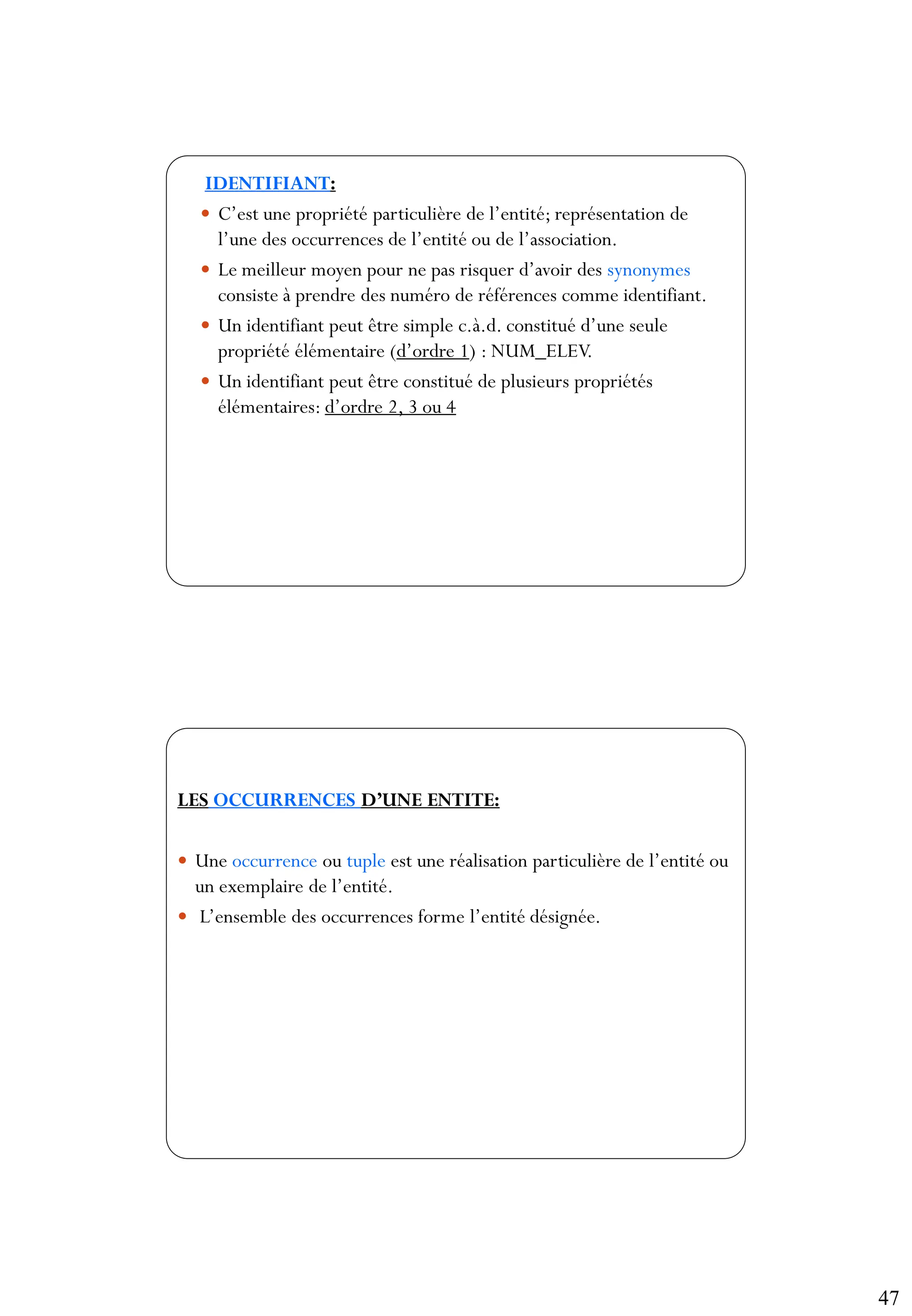 47
93
IDENTIFIANT:
 C’est une propriété particulière de l’entité; représentation de
l’une des occurrences de l’entité ou de l’association.
 Le meilleur moyen pour ne pas risquer d’avoir des synonymes
consiste à prendre des numéro de références comme identifiant.
 Un identifiant peut être simple c.à.d. constitué d’une seule
propriété élémentaire (d’ordre 1) : NUM_ELEV.
 Un identifiant peut être constitué de plusieurs propriétés
élémentaires: d’ordre 2, 3 ou 4
94
LES OCCURRENCES D’UNE ENTITE:
 Une occurrence ou tuple est une réalisation particulière de l’entité ou
un exemplaire de l’entité.
 L’ensemble des occurrences forme l’entité désignée.
 