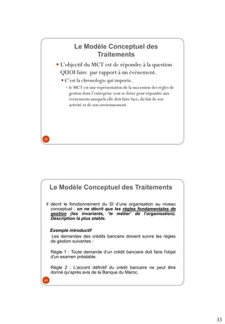 33
Le Modèle Conceptuel des
Traitements
 L’objectif du MCT est de répondre à la question
QUOI faire par rapport à un événement.
 C’est la chronologie qui importe.
 le MCT est une représentation de la succession des règles de
gestion dont l’entreprise veut se doter pour répondre aux
événements auxquels elle doit faire face, du fait de son
activité et de son environnement.
65
Le Modèle Conceptuel des Traitements
il décrit le fonctionnement du SI d’une organisation au niveau
conceptuel : on ne décrit que les règles fondamentales de
gestion (les invariants, ‘le métier’ de l’organisation).
Description la plus stable.
Exemple introductif
Les demandes des crédits bancaire doivent suivre les règles
de gestion suivantes :
Règle 1 : Toute demande d‘un crédit bancaire doit faire l'objet
d'un examen préalable.
Règle 2 : L'accord définitif du crédit bancaire ne peut être
donné qu'après avis de la Banque du Maroc.
66
 
