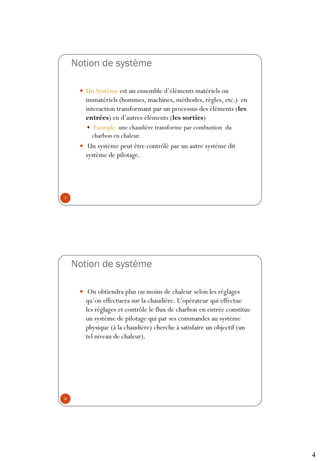 4
Notion de système
 Un Système est un ensemble d’éléments matériels ou
immatériels (hommes, machines, méthodes, règles, etc.) en
interaction transformant par un processus des éléments (les
entrées) en d’autres éléments (les sorties)
 Exemple: une chaudière transforme par combustion du
charbon en chaleur.
 Un système peut être contrôlé par un autre système dit
système de pilotage.
7
Notion de système
 On obtiendra plus ou moins de chaleur selon les réglages
qu’on effectuera sur la chaudière. L’opérateur qui effectue
les réglages et contrôle le flux de charbon en entrée constitue
un système de pilotage qui par ses commandes au système
physique (à la chaudière) cherche à satisfaire un objectif (un
tel niveau de chaleur).
8
 