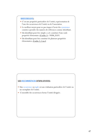 47
93
IDENTIFIANT:
 C’est une propriété particulière de l’entité; représentation de
l’une des occurrences de l’entité ou de l’association.
 Le meilleur moyen pour ne pas risquer d’avoir des synonymes
consiste à prendre des numéro de références comme identifiant.
 Un identifiant peut être simple c.à.d. constitué d’une seule
propriété élémentaire (d’ordre 1) : NUM_ELEV.
 Un identifiant peut être constitué de plusieurs propriétés
élémentaires: d’ordre 2, 3 ou 4
94
LES OCCURRENCES D’UNE ENTITE:
 Une occurrence ou tuple est une réalisation particulière de l’entité ou
un exemplaire de l’entité.
 L’ensemble des occurrences forme l’entité désignée.
 