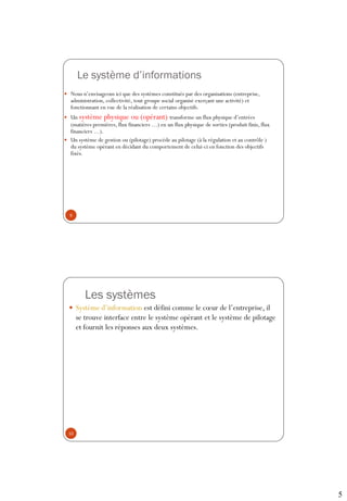 5
Le système d’informations
 Nous n’envisageons ici que des systèmes constitués par des organisations (entreprise,
administration, collectivité, tout groupe social organisé exerçant une activité) et
fonctionnant en vue de la réalisation de certains objectifs.
 Un système physique ou (opérant) transforme un flux physique d’entrées
(matières premières, flux financiers …) en un flux physique de sorties (produit finis, flux
financiers …).
 Un système de gestion ou (pilotage) procède au pilotage (à la régulation et au contrôle )
du système opérant en décidant du comportement de celui-ci en fonction des objectifs
fixés.
9
Les systèmes
 Système d’information est défini comme le cœur de l’entreprise, il
se trouve interface entre le système opérant et le système de pilotage
et fournit les réponses aux deux systèmes.
10
 