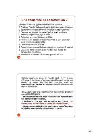 65
Une démarche de construction ?
Certains auteurs suggèrent la démarche suivante :
1 Analyser l'existant et constituer le dictionnaire des données
2 Épurer les données (éliminer synonymes et polysèmes)
3 Dégager les ‘entités naturelles’ grâce aux identifiants
existants déjà dans l’organisation
4 Rattacher les propriétés aux entités
5 Recenser les associations entre entités et leur rattacher
leurs éventuelles propriétés
6 Déterminer les cardinalités
7 Décomposer si possible les associations n-aires (cf. règles)
8 S'assurer de la conformité du modèle aux règles de
construction (cf. règles)
9 Normaliser le modèle : s'assurer qu'il est en 3FN
129
Malheureusement, dans le monde réel, il n’y a pas
d’énoncé ! L’existant n’est pas complètement connu au
départ, ni toutes les données. Imaginer avoir un
dictionnaire exhaustif au départ n’est pas réaliste dans
les cas complexes.
Il n’y a donc pas une suite linéaire d’étapes mais plutôt un
ensemble d’itérations :
- ébaucher un modèle avec les entités et associations
qui semblent essentielles,
- évaluer si ce qui est modélisé est correct et
correspond à ce que les utilisateurs comprennent,
- itérer en complétant progressivement jusqu’à ce que
le modèle semble raisonnablement complet.
130
 