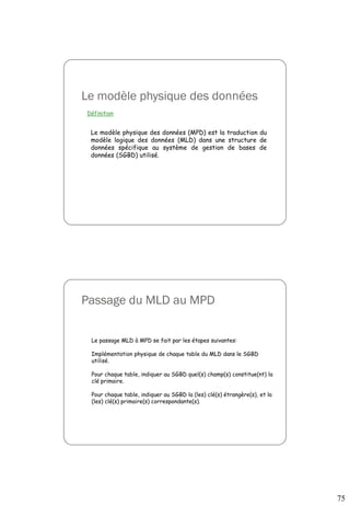 75
Le modèle physique des données
Définition
Le modèle physique des données (MPD) est la traduction du
modèle logique des données (MLD) dans une structure de
données spécifique au système de gestion de bases de
données (SGBD) utilisé.
Passage du MLD au MPD
Le passage MLD à MPD se fait par les étapes suivantes:
Implémentation physique de chaque table du MLD dans le SGBD
utilisé.
Pour chaque table, indiquer au SGBD quel(s) champ(s) constitue(nt) la
clé primaire.
Pour chaque table, indiquer au SGBD la (les) clé(s) étrangère(s), et la
(les) clé(s) primaire(s) correspondante(s).
 