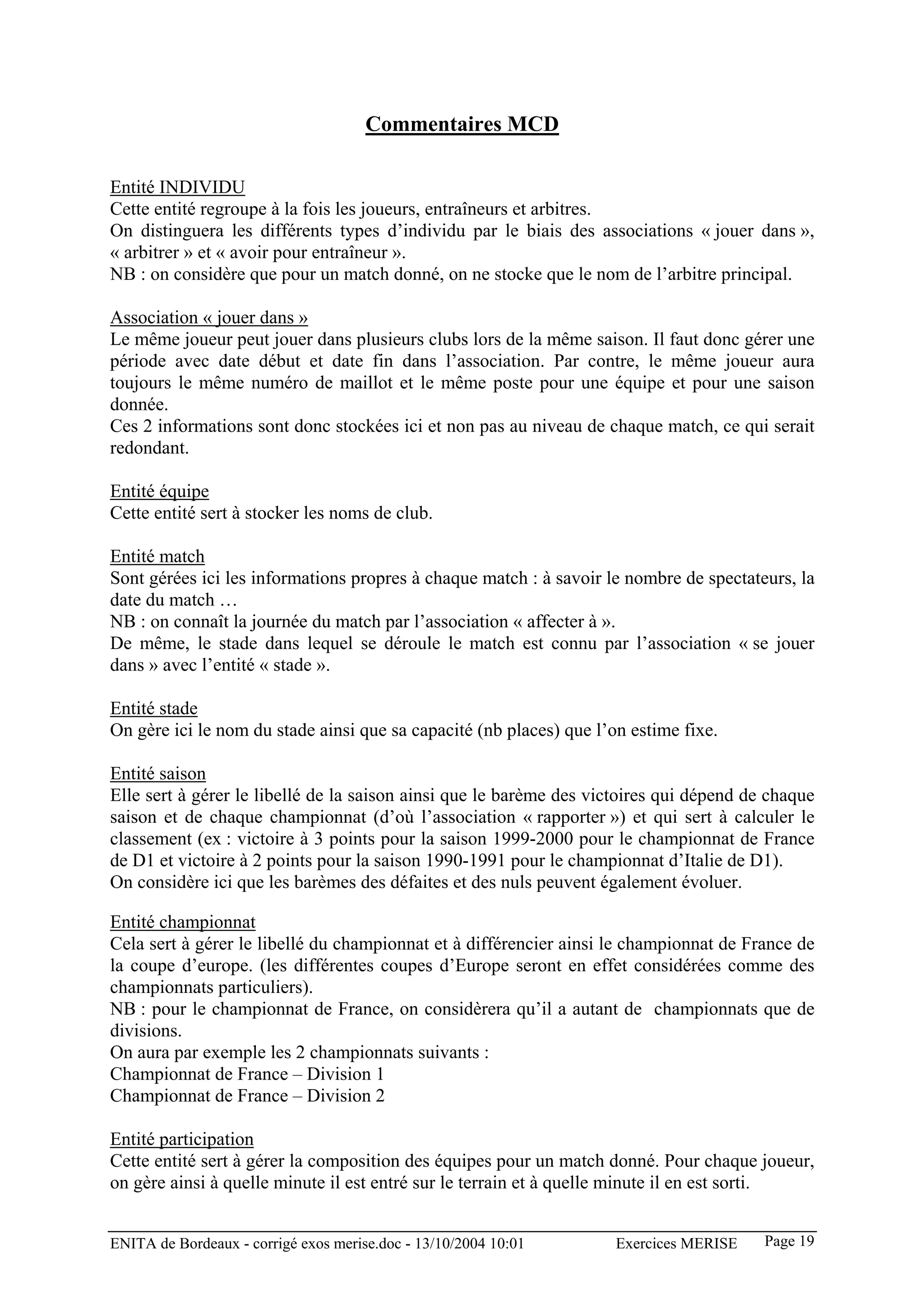 Commentaires MCD

Entité INDIVIDU
Cette entité regroupe à la fois les joueurs, entraîneurs et arbitres.
On distinguera les différents types d’individu par le biais des associations « jouer dans »,
« arbitrer » et « avoir pour entraîneur ».
NB : on considère que pour un match donné, on ne stocke que le nom de l’arbitre principal.

Association « jouer dans »
Le même joueur peut jouer dans plusieurs clubs lors de la même saison. Il faut donc gérer une
période avec date début et date fin dans l’association. Par contre, le même joueur aura
toujours le même numéro de maillot et le même poste pour une équipe et pour une saison
donnée.
Ces 2 informations sont donc stockées ici et non pas au niveau de chaque match, ce qui serait
redondant.

Entité équipe
Cette entité sert à stocker les noms de club.

Entité match
Sont gérées ici les informations propres à chaque match : à savoir le nombre de spectateurs, la
date du match …
NB : on connaît la journée du match par l’association « affecter à ».
De même, le stade dans lequel se déroule le match est connu par l’association « se jouer
dans » avec l’entité « stade ».

Entité stade
On gère ici le nom du stade ainsi que sa capacité (nb places) que l’on estime fixe.

Entité saison
Elle sert à gérer le libellé de la saison ainsi que le barème des victoires qui dépend de chaque
saison et de chaque championnat (d’où l’association « rapporter ») et qui sert à calculer le
classement (ex : victoire à 3 points pour la saison 1999-2000 pour le championnat de France
de D1 et victoire à 2 points pour la saison 1990-1991 pour le championnat d’Italie de D1).
On considère ici que les barèmes des défaites et des nuls peuvent également évoluer.

Entité championnat
Cela sert à gérer le libellé du championnat et à différencier ainsi le championnat de France de
la coupe d’europe. (les différentes coupes d’Europe seront en effet considérées comme des
championnats particuliers).
NB : pour le championnat de France, on considèrera qu’il a autant de championnats que de
divisions.
On aura par exemple les 2 championnats suivants :
Championnat de France – Division 1
Championnat de France – Division 2

Entité participation
Cette entité sert à gérer la composition des équipes pour un match donné. Pour chaque joueur,
on gère ainsi à quelle minute il est entré sur le terrain et à quelle minute il en est sorti.


ENITA de Bordeaux - corrigé exos merise.doc - 13/10/2004 10:01       Exercices MERISE    Page 19
 