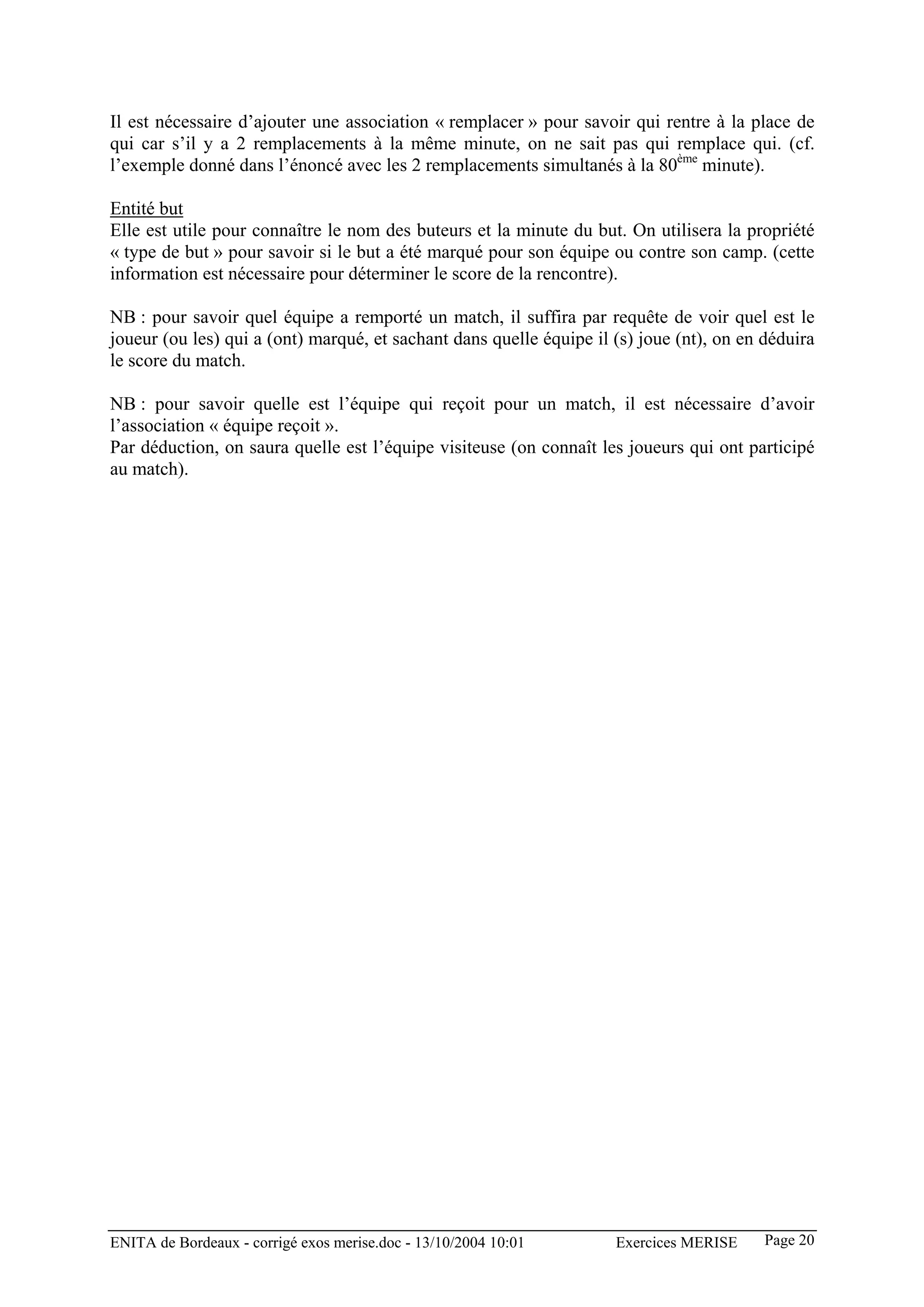 Il est nécessaire d’ajouter une association « remplacer » pour savoir qui rentre à la place de
qui car s’il y a 2 remplacements à la même minute, on ne sait pas qui remplace qui. (cf.
l’exemple donné dans l’énoncé avec les 2 remplacements simultanés à la 80ème minute).

Entité but
Elle est utile pour connaître le nom des buteurs et la minute du but. On utilisera la propriété
« type de but » pour savoir si le but a été marqué pour son équipe ou contre son camp. (cette
information est nécessaire pour déterminer le score de la rencontre).

NB : pour savoir quel équipe a remporté un match, il suffira par requête de voir quel est le
joueur (ou les) qui a (ont) marqué, et sachant dans quelle équipe il (s) joue (nt), on en déduira
le score du match.

NB : pour savoir quelle est l’équipe qui reçoit pour un match, il est nécessaire d’avoir
l’association « équipe reçoit ».
Par déduction, on saura quelle est l’équipe visiteuse (on connaît les joueurs qui ont participé
au match).




ENITA de Bordeaux - corrigé exos merise.doc - 13/10/2004 10:01       Exercices MERISE     Page 20
 