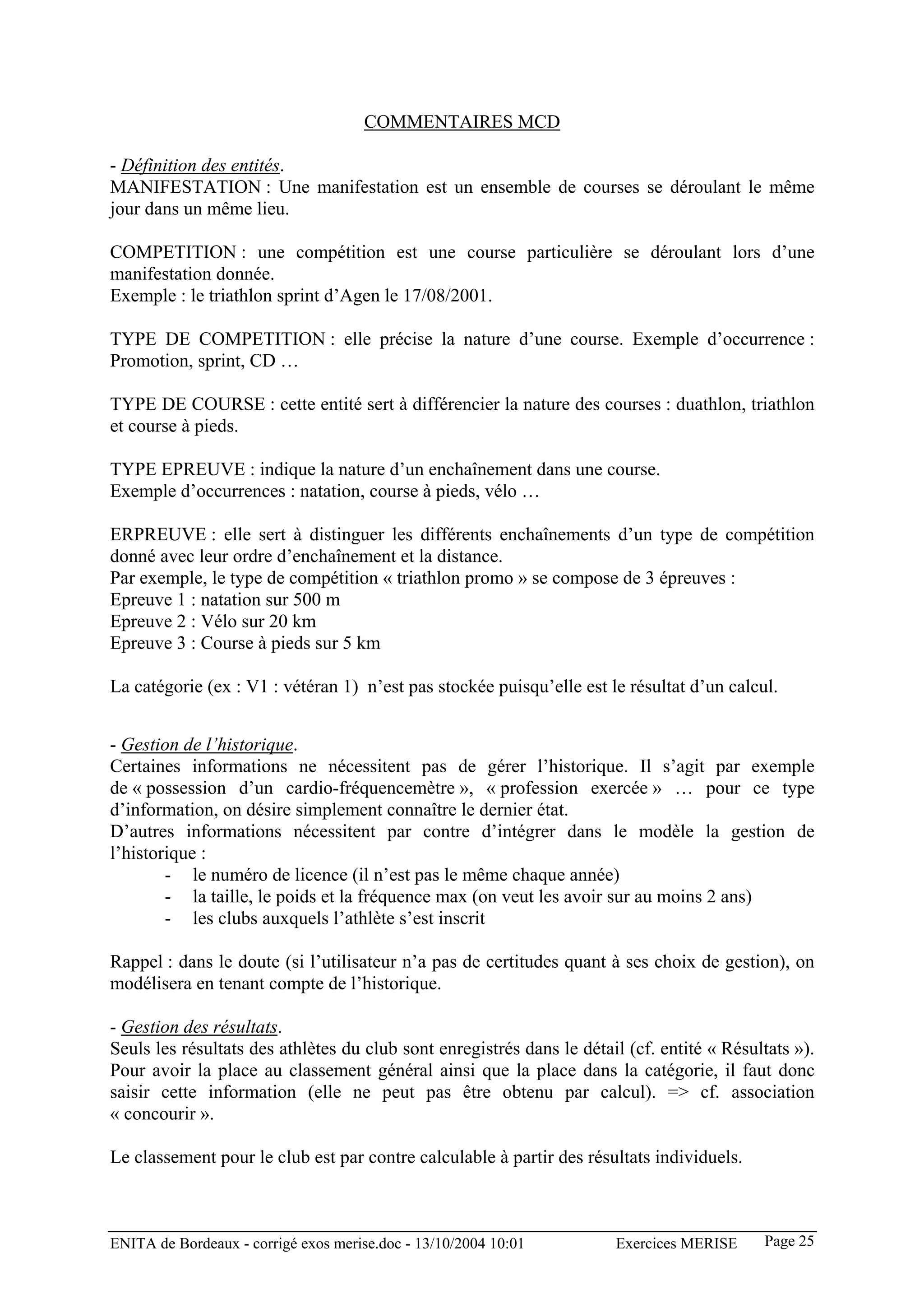 COMMENTAIRES MCD

- Définition des entités.
MANIFESTATION : Une manifestation est un ensemble de courses se déroulant le même
jour dans un même lieu.

COMPETITION : une compétition est une course particulière se déroulant lors d’une
manifestation donnée.
Exemple : le triathlon sprint d’Agen le 17/08/2001.

TYPE DE COMPETITION : elle précise la nature d’une course. Exemple d’occurrence :
Promotion, sprint, CD …

TYPE DE COURSE : cette entité sert à différencier la nature des courses : duathlon, triathlon
et course à pieds.

TYPE EPREUVE : indique la nature d’un enchaînement dans une course.
Exemple d’occurrences : natation, course à pieds, vélo …

ERPREUVE : elle sert à distinguer les différents enchaînements d’un type de compétition
donné avec leur ordre d’enchaînement et la distance.
Par exemple, le type de compétition « triathlon promo » se compose de 3 épreuves :
Epreuve 1 : natation sur 500 m
Epreuve 2 : Vélo sur 20 km
Epreuve 3 : Course à pieds sur 5 km

La catégorie (ex : V1 : vétéran 1) n’est pas stockée puisqu’elle est le résultat d’un calcul.


- Gestion de l’historique.
Certaines informations ne nécessitent pas de gérer l’historique. Il s’agit par exemple
de « possession d’un cardio-fréquencemètre », « profession exercée » … pour ce type
d’information, on désire simplement connaître le dernier état.
D’autres informations nécessitent par contre d’intégrer dans le modèle la gestion de
l’historique :
        - le numéro de licence (il n’est pas le même chaque année)
        - la taille, le poids et la fréquence max (on veut les avoir sur au moins 2 ans)
        - les clubs auxquels l’athlète s’est inscrit

Rappel : dans le doute (si l’utilisateur n’a pas de certitudes quant à ses choix de gestion), on
modélisera en tenant compte de l’historique.

- Gestion des résultats.
Seuls les résultats des athlètes du club sont enregistrés dans le détail (cf. entité « Résultats »).
Pour avoir la place au classement général ainsi que la place dans la catégorie, il faut donc
saisir cette information (elle ne peut pas être obtenu par calcul). => cf. association
« concourir ».

Le classement pour le club est par contre calculable à partir des résultats individuels.



ENITA de Bordeaux - corrigé exos merise.doc - 13/10/2004 10:01         Exercices MERISE     Page 25
 