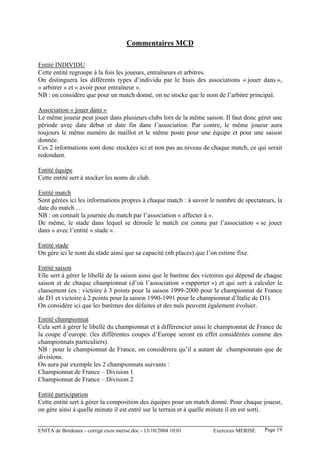 Commentaires MCD

Entité INDIVIDU
Cette entité regroupe à la fois les joueurs, entraîneurs et arbitres.
On distinguera les différents types d’individu par le biais des associations « jouer dans »,
« arbitrer » et « avoir pour entraîneur ».
NB : on considère que pour un match donné, on ne stocke que le nom de l’arbitre principal.

Association « jouer dans »
Le même joueur peut jouer dans plusieurs clubs lors de la même saison. Il faut donc gérer une
période avec date début et date fin dans l’association. Par contre, le même joueur aura
toujours le même numéro de maillot et le même poste pour une équipe et pour une saison
donnée.
Ces 2 informations sont donc stockées ici et non pas au niveau de chaque match, ce qui serait
redondant.

Entité équipe
Cette entité sert à stocker les noms de club.

Entité match
Sont gérées ici les informations propres à chaque match : à savoir le nombre de spectateurs, la
date du match …
NB : on connaît la journée du match par l’association « affecter à ».
De même, le stade dans lequel se déroule le match est connu par l’association « se jouer
dans » avec l’entité « stade ».

Entité stade
On gère ici le nom du stade ainsi que sa capacité (nb places) que l’on estime fixe.

Entité saison
Elle sert à gérer le libellé de la saison ainsi que le barème des victoires qui dépend de chaque
saison et de chaque championnat (d’où l’association « rapporter ») et qui sert à calculer le
classement (ex : victoire à 3 points pour la saison 1999-2000 pour le championnat de France
de D1 et victoire à 2 points pour la saison 1990-1991 pour le championnat d’Italie de D1).
On considère ici que les barèmes des défaites et des nuls peuvent également évoluer.

Entité championnat
Cela sert à gérer le libellé du championnat et à différencier ainsi le championnat de France de
la coupe d’europe. (les différentes coupes d’Europe seront en effet considérées comme des
championnats particuliers).
NB : pour le championnat de France, on considèrera qu’il a autant de championnats que de
divisions.
On aura par exemple les 2 championnats suivants :
Championnat de France – Division 1
Championnat de France – Division 2

Entité participation
Cette entité sert à gérer la composition des équipes pour un match donné. Pour chaque joueur,
on gère ainsi à quelle minute il est entré sur le terrain et à quelle minute il en est sorti.


ENITA de Bordeaux - corrigé exos merise.doc - 13/10/2004 10:01       Exercices MERISE    Page 19
 