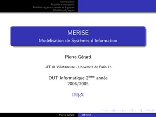 Introduction
Modèles conceptuels
Modèles organisationnels et logiques
Modèles physiques
MERISE
Modélisation de Systèmes d’Information
Pierre Gérard
IUT de Villetaneuse - Université de Paris 13
DUT Informatique 2ème année
2004/2005
L
A
TEX
Pierre Gérard MERISE
 
