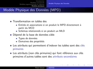 Introduction
Modèles conceptuels
Modèles organisationnels et logiques
Modèles physiques
Modèle Physique des Données
Modèle Physique des Données (MPD)
Transformation en tables des
Entités et associations si on produit le MPD directement à
partir du MCD
Schémas relationnels si on produit un MLD
Dépend de la base de données cible
Types de données
Domaines des propriétés
Les attributs qui permettent d’indexer les tables sont des clés
primaires
Les attributs (non clés primaires) qui font référence aux clés
primaires d’autres tables sont des attributs secondaires
Pierre Gérard MERISE
 