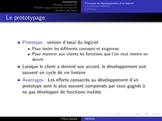 Introduction
Modèles conceptuels
Modèles organisationnels et logiques
Modèles physiques
Processus de développement d’un logiciel
La méthode MERISE
Le Projet
Le prototypage
Prototype : version d’essai du logiciel
Pour tester les différents concepts et exigences
Pour montrer aux clients les fonctions que l’on veut mettre en
œuvre
Lorsque le client a donnné son accord, le développement suit
souvent un cycle de vie linéaire
Avantages : Les efforts consacrés au développement d’un
prototype sont le plus souvent compensés par ceux gagnés à
ne pas développer de fonctions inutiles
Pierre Gérard MERISE
 