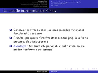 Introduction
Modèles conceptuels
Modèles organisationnels et logiques
Modèles physiques
Processus de développement d’un logiciel
La méthode MERISE
Le Projet
Le modèle incrémental de Parnas
1 Concevoir et livrer au client un sous-ensemble minimal et
fonctionnel du système
2 Procéder par ajouts d’incréments minimaux jusqu’à la fin du
processus de développement
3 Avantages : Meilleure intégration du client dans la boucle,
produit conforme à ses attentes
Pierre Gérard MERISE
 