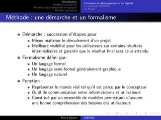 Introduction
Modèles conceptuels
Modèles organisationnels et logiques
Modèles physiques
Processus de développement d’un logiciel
La méthode MERISE
Le Projet
Méthode : une démarche et un formalisme
Démarche : succession d’étapes pour
Mieux maı̂triser le déroulement d’un projet
Meilleure visibilité pour les utilisateurs sur certains résultats
intermédiaires et garantir que le résultat final sera celui attendu
Formalisme défini par:
Un langage formel
Un langage semi-formel généralement graphique
Un langage naturel
Fonction :
Représenter le monde réel tel qu’il est perçu par le concepteur
Outil de communication entre informaticiens et utilisateurs
Constitué par un ensemble de modèles permettant d’assurer
une bonne compréhension des besoins des utilisateurs
Pierre Gérard MERISE
 