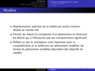 Introduction
Modèles conceptuels
Modèles organisationnels et logiques
Modèles physiques
Processus de développement d’un logiciel
La méthode MERISE
Le Projet
Modèles
Représentation abstraite de la réalité qui exclut certains
détails du monde réel
Permet de réduire la complexité d’un phénomène en éliminant
les détails qui n’influencent pas son comportement significatif
Reflète ce que le concepteur croit important pour la
compréhension et la prédiction du phénomène modélisé, les
limites du phénomène modélisé dépendent des objectifs du
modèle
Pierre Gérard MERISE
 