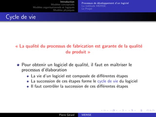 Introduction
Modèles conceptuels
Modèles organisationnels et logiques
Modèles physiques
Processus de développement d’un logiciel
La méthode MERISE
Le Projet
Cycle de vie
« La qualité du processus de fabrication est garante de la qualité
du produit »
Pour obtenir un logiciel de qualité, il faut en maı̂triser le
processus d’élaboration
La vie d’un logiciel est composée de différentes étapes
La succession de ces étapes forme le cycle de vie du logiciel
Il faut contrôler la succession de ces différentes étapes
Pierre Gérard MERISE
 