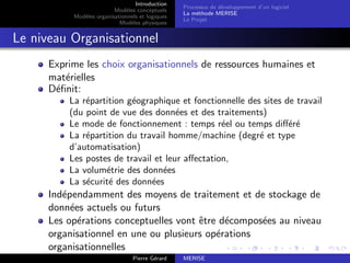 Introduction
Modèles conceptuels
Modèles organisationnels et logiques
Modèles physiques
Processus de développement d’un logiciel
La méthode MERISE
Le Projet
Le niveau Organisationnel
Exprime les choix organisationnels de ressources humaines et
matérielles
Définit:
La répartition géographique et fonctionnelle des sites de travail
(du point de vue des données et des traitements)
Le mode de fonctionnement : temps réel ou temps différé
La répartition du travail homme/machine (degré et type
d’automatisation)
Les postes de travail et leur affectation,
La volumétrie des données
La sécurité des données
Indépendamment des moyens de traitement et de stockage de
données actuels ou futurs
Les opérations conceptuelles vont être décomposées au niveau
organisationnel en une ou plusieurs opérations
organisationnelles
Pierre Gérard MERISE
 