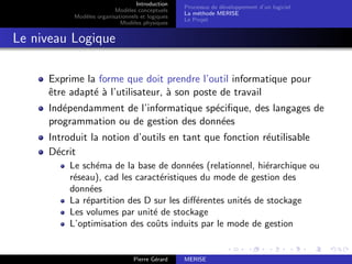 Introduction
Modèles conceptuels
Modèles organisationnels et logiques
Modèles physiques
Processus de développement d’un logiciel
La méthode MERISE
Le Projet
Le niveau Logique
Exprime la forme que doit prendre l’outil informatique pour
être adapté à l’utilisateur, à son poste de travail
Indépendamment de l’informatique spécifique, des langages de
programmation ou de gestion des données
Introduit la notion d’outils en tant que fonction réutilisable
Décrit
Le schéma de la base de données (relationnel, hiérarchique ou
réseau), cad les caractéristiques du mode de gestion des
données
La répartition des D sur les différentes unités de stockage
Les volumes par unité de stockage
L’optimisation des coûts induits par le mode de gestion
Pierre Gérard MERISE
 
