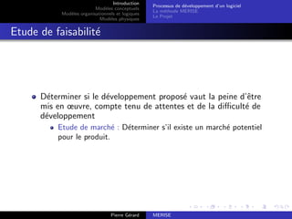 Introduction
Modèles conceptuels
Modèles organisationnels et logiques
Modèles physiques
Processus de développement d’un logiciel
La méthode MERISE
Le Projet
Etude de faisabilité
Déterminer si le développement proposé vaut la peine d’être
mis en œuvre, compte tenu de attentes et de la difficulté de
développement
Etude de marché : Déterminer s’il existe un marché potentiel
pour le produit.
Pierre Gérard MERISE
 