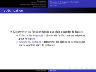 Introduction
Modèles conceptuels
Modèles organisationnels et logiques
Modèles physiques
Processus de développement d’un logiciel
La méthode MERISE
Le Projet
Spécification
Déterminer les fonctionnalités que doit posséder le logiciel
Collecte des exigences : obtenir de l’utilisateur ses exigences
pour le logiciel
Analyse du domaine : déterminer les tâches et les structures
qui se répètent dans le problème
Pierre Gérard MERISE
 