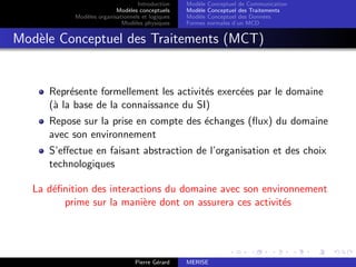 Introduction
Modèles conceptuels
Modèles organisationnels et logiques
Modèles physiques
Modèle Conceptuel de Communication
Modèle Conceptuel des Traitements
Modèle Conceptuel des Données
Formes normales d’un MCD
Modèle Conceptuel des Traitements (MCT)
Représente formellement les activités exercées par le domaine
(à la base de la connaissance du SI)
Repose sur la prise en compte des échanges (flux) du domaine
avec son environnement
S’effectue en faisant abstraction de l’organisation et des choix
technologiques
La définition des interactions du domaine avec son environnement
prime sur la manière dont on assurera ces activités
Pierre Gérard MERISE
 