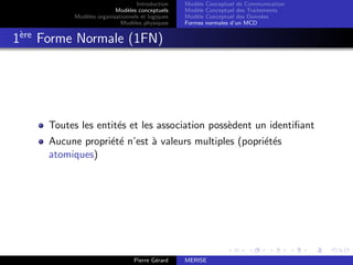 Introduction
Modèles conceptuels
Modèles organisationnels et logiques
Modèles physiques
Modèle Conceptuel de Communication
Modèle Conceptuel des Traitements
Modèle Conceptuel des Données
Formes normales d’un MCD
1ère
Forme Normale (1FN)
Toutes les entités et les association possèdent un identifiant
Aucune propriété n’est à valeurs multiples (popriétés
atomiques)
Pierre Gérard MERISE
 