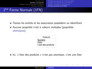 Introduction
Modèles conceptuels
Modèles organisationnels et logiques
Modèles physiques
Modèle Conceptuel de Communication
Modèle Conceptuel des Traitements
Modèle Conceptuel des Données
Formes normales d’un MCD
1ère
Forme Normale (1FN)
Toutes les entités et les association possèdent un identifiant
Aucune propriété n’est à valeurs multiples (popriétés
atomiques)
Facture
Numéro
Date
Liste des produits
Ici, « liste des produits » n’est pas atomique, c’est une liste
Pierre Gérard MERISE
 