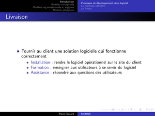 Introduction
Modèles conceptuels
Modèles organisationnels et logiques
Modèles physiques
Processus de développement d’un logiciel
La méthode MERISE
Le Projet
Livraison
Fournir au client une solution logicielle qui fonctionne
correctement
Installation : rendre le logiciel opérationnel sur le site du client
Formation : enseigner aux utilisateurs à se servir du logiciel
Assistance : répondre aux questions des utilisateurs
Pierre Gérard MERISE
 
